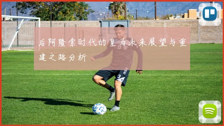 后阿隆索时代的皇马未来展望与重建之路分析