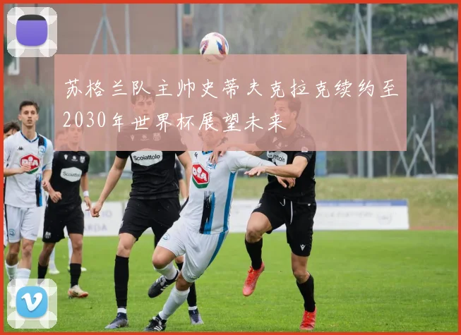 苏格兰队主帅史蒂夫克拉克续约至2030年世界杯展望未来