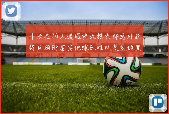 乔治在76人遭遇重大损失却意外获得巨额财富其他球队难以复制的案例