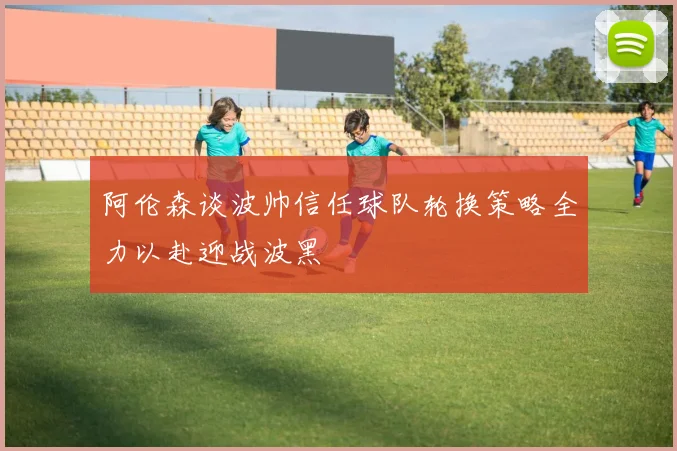 阿伦森谈波帅信任球队轮换策略全力以赴迎战波黑