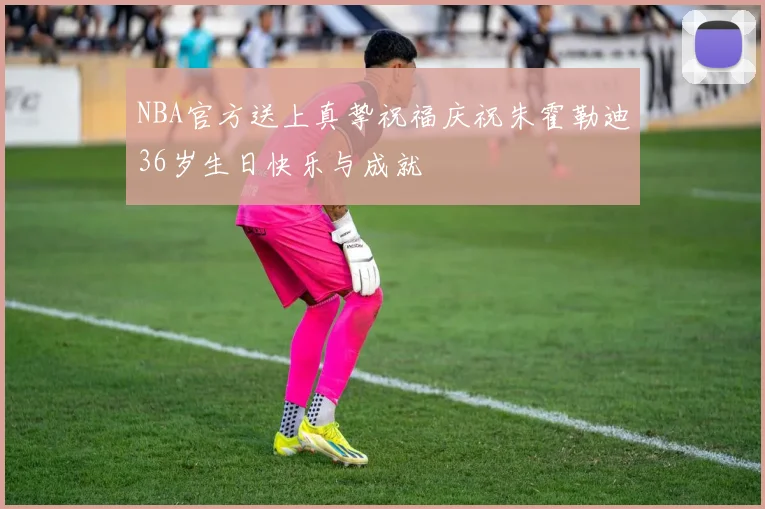 NBA官方送上真挚祝福庆祝朱霍勒迪36岁生日快乐与成就