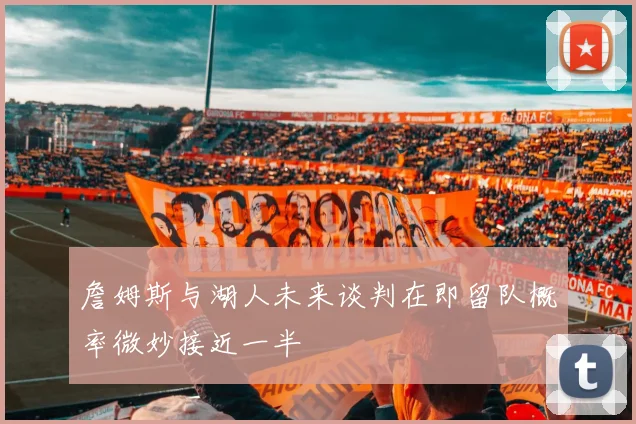 詹姆斯与湖人未来谈判在即留队概率微妙接近一半