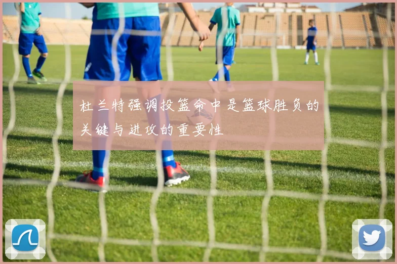 杜兰特强调投篮命中是篮球胜负的关键与进攻的重要性