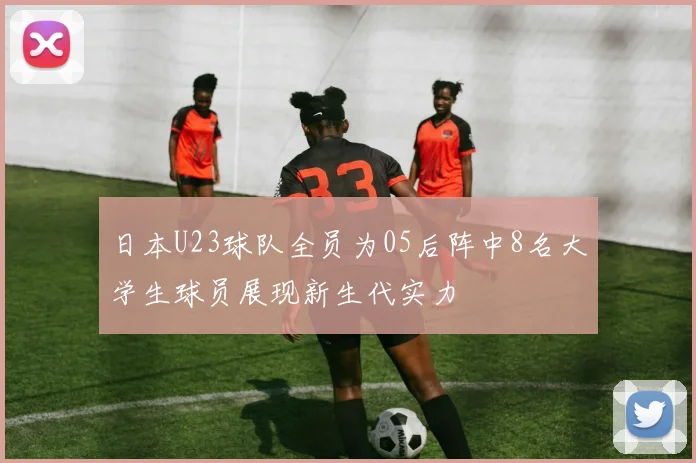 日本U23球队全员为05后阵中8名大学生球员展现新生代实力