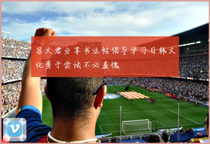吕文君分享书法帖倡导学习日韩文化勇于尝试不必羞愧