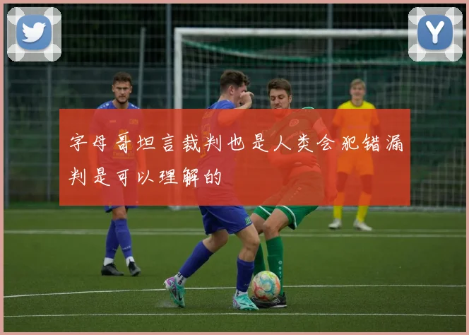 字母哥坦言裁判也是人类会犯错漏判是可以理解的