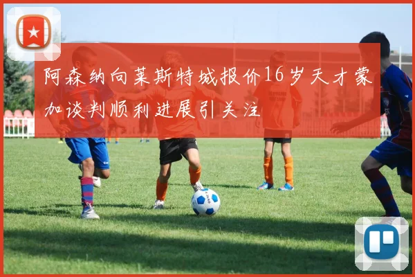 阿森纳向莱斯特城报价16岁天才蒙加谈判顺利进展引关注