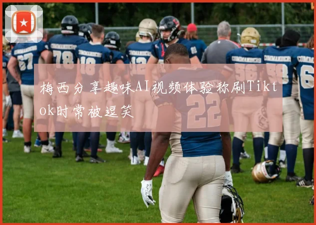 梅西分享趣味AI视频体验称刷Tiktok时常被逗笑