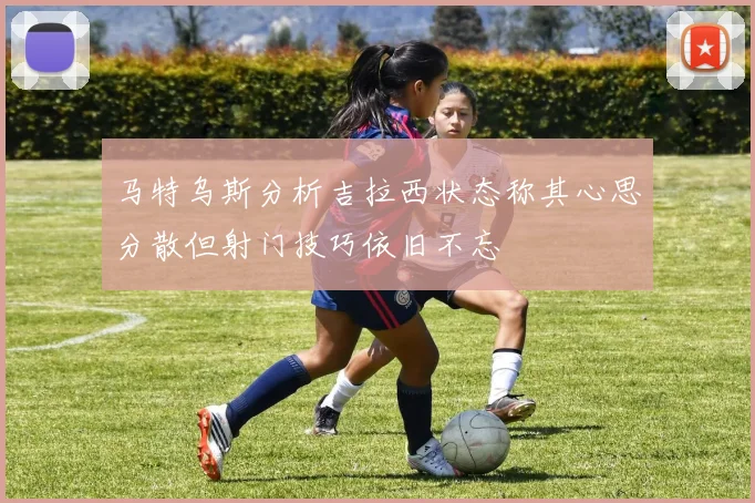 马特乌斯分析吉拉西状态称其心思分散但射门技巧依旧不忘