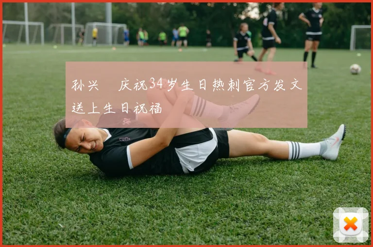 孙兴慜庆祝34岁生日热刺官方发文送上生日祝福
