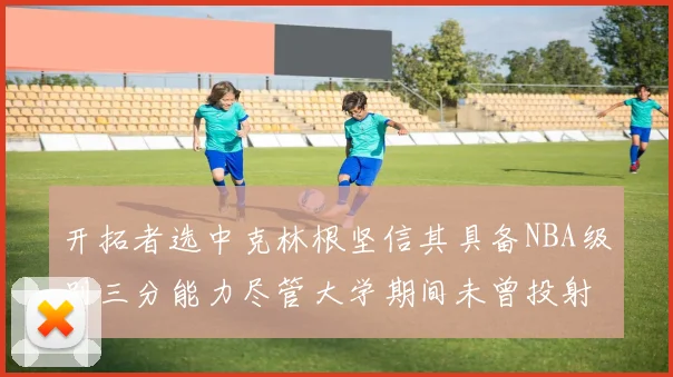 开拓者选中克林根坚信其具备NBA级别三分能力尽管大学期间未曾投射