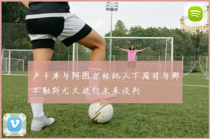 卢卡库与阿图尔经纪人下周将与那不勒斯尤文进行未来谈判