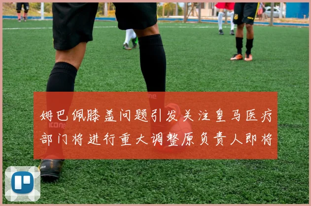 姆巴佩膝盖问题引发关注皇马医疗部门将进行重大调整原负责人即将离任