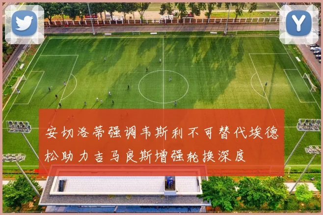 安切洛蒂强调韦斯利不可替代埃德松助力吉马良斯增强轮换深度