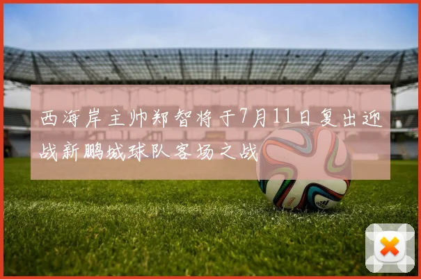 西海岸主帅郑智将于7月11日复出迎战新鹏城球队客场之战