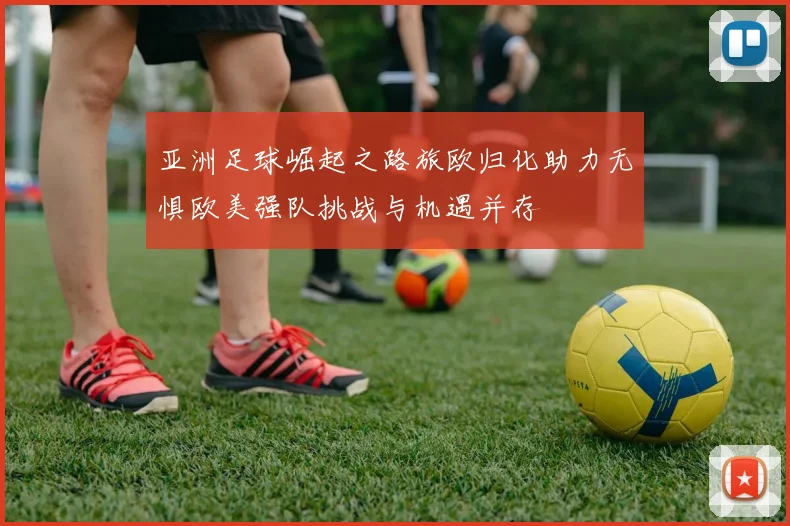 亚洲足球崛起之路旅欧归化助力无惧欧美强队挑战与机遇并存